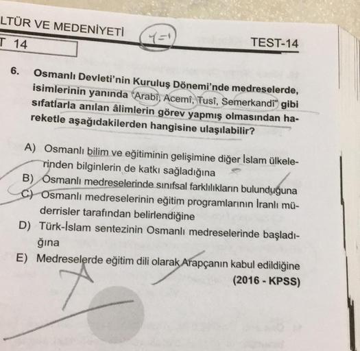 LTÜR VE MEDENİYETİ
T 14
TEST-14
6.
Osmanlı Devleti'nin Kuruluş Dönemi'nde medreselerde,
isimlerinin yanında "Arabi, Acemi, Tusi, Semerkandi" gibi
sifatlarla anılan âlimlerin görev yapmış olmasından ha-
reketle aşağıdakilerden hangisine ulaşılabilir?
A) Osm