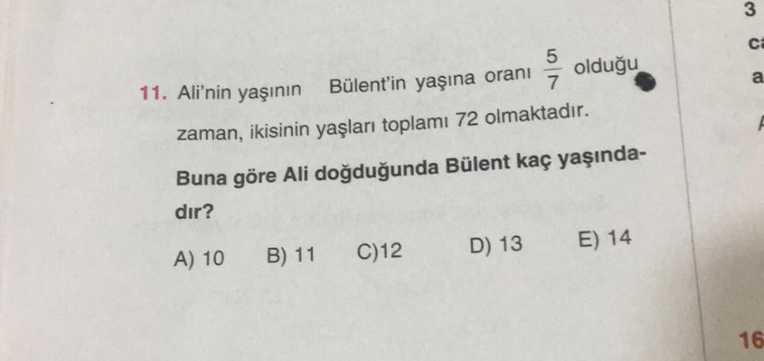 3
CE
7
a
11. Ali'nin yaşının
Bülent'in yaşına oranı olduğu
zaman, ikisinin yaşları toplamı 72 olmaktadır.
Buna göre Ali doğduğunda Bülent kaç yaşında-
dir?
D) 13
E) 14
C)12
A) 10 B) 11
16
