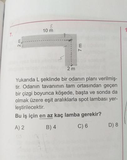 8
10 m
7.
2 m
7 m
2 m
Yukarıda L şeklinde bir odanın planı verilmiş
tir. Odanın tavanının tam ortasından geçen
bir çizgi boyunca köşede, başta ve sonda da
olmak üzere eşit aralıklarla spot lambası yer-
leştirilecektir.
Bu iş için en az kaç lamba gerekir?
A