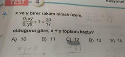 TEST
Rasyonel
x ve y birer rakam olmak üzere, X-
0,xy 30
4X-4
+ 1 =
0, yx
17
olduğuna göre, x + y toplamı kaçtır?
B) 11
C) 12 D) 13 E) 14
IXTY
A) 10
*