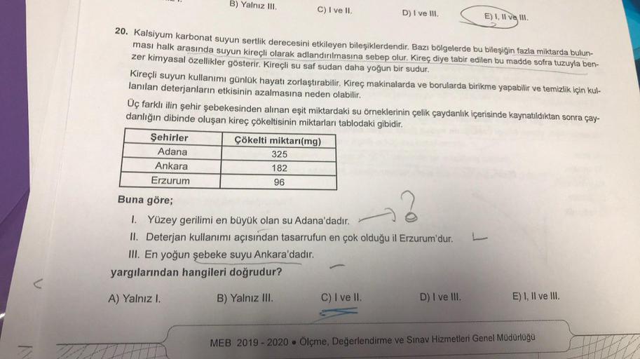 B) Yalnız III.
C) I ve II.
D) I ve III.
E) I, II ve III.
20. Kalsiyum karbonat suyun sertlik derecesini etkileyen bileşiklerdendir. Bazı bölgelerde bu bileşiğin fazla miktarda bulun-
ması halk arasında suyun kireçli olarak adlandırılmasına sebep olur. Kire