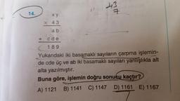 413
14.
7
xy
x 43
ab
c de
(189
Yukarıdaki iki basamaklı sayıların çarpma işlemin-
de cde üç ve ab iki basamaklı sayıları yanlışlıkla alt
alta yazılmıştır.
Buna göre, işlemin doğru sonucu kaçtır?
B) 1141 C) 1147 D) 1161 E) 1167
A) 1121