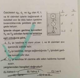 d
K
T
O.
d
d.
Özkütleleri dk, dL ve dm olan K, L
ve M cisimleri iplerle bağlanarak d
Özkütleli sivi ile dolu kabın içerisine
bırakıldıklarında şekildeki gibi den-
gede kalıyor.
Iplerde oluşan gerilme kuvvetleri
T1 ve T2 sıfırdan farklı ve birbirine
eşit olduğuna göre,
OL
T₂
M
ad
SIVI
It ipi kesilirse k cismi yüzer. L ve M cisimleri sivi
içerisinde askıda kalır.
II. T2 ipi kesilirse, denge sağlandığında T1 ipindeki geril-
me kuvveti sıfır olur.
T2 ipi kesilirse M cismine etki eden kaldırma kuvveti
azalır.
yargılarından hangileri doğrudur?
A) Yalnızł
B) Yalnız 11
C) I ve 11
Dj vem
E) Hve the
