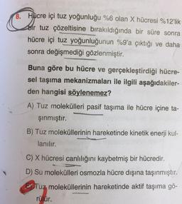 8. Hücre içi tuz yoğunluğu %6 olan X hücresi %12'lik
bir tuz çözeltisine bırakıldığında bir süre sonra
hücre içi tuz yoğunluğunun %9'a çıktığı ve daha
sonra değişmediği gözlenmiştir.
Buna göre bu hücre ve gerçekleştirdiği hücre-
sel taşıma mekanizmaları ile ilgili aşağıdakiler-
den hangisi söylenemez?
A) Tuz molekülleri pasif taşıma ile hücre içine ta-
şınmıştır.
B) Tuz moleküllerinin hareketinde kinetik enerji kul-
lanılır.
C) X hücresi canlılığını kaybetmiş bir hücredir.
D) Su molekülleri osmozla hücre dışına taşınmıştır.
Tuz moleküllerinin hareketinde aktif taşıma gö-
rülür.