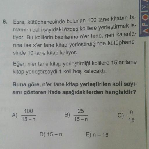 APOI,
6. Esra, kütüphanesinde bulunan 100 tane kitabın ta-
mamını belli sayıdaki özdeş kolilere yerleştirmek is-
tiyor. Bu kolilerin bazılarına n'er tane, geri kalanla-
rina ise x'er tane kitap yerleştirdiğinde kütüphane-
sinde 10 tane kitap kalıyor.
Eğer,