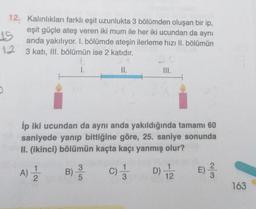 15
12. Kalinliklari farklı eşit uzunlukta 3 bölümden oluşan bir ip,
eşit güçle ateş veren iki mum ile her iki ucundan da aynı
anda yakılıyor. I. bölümde ateşin ilerleme hızı II. bölümün
12 3 katı, III. bölümün ise 2 katıdır.
t
st
1.
II.
İp iki ucundan da aynı anda yakıldığında tamamı 60
saniyede yanıp bittiğine göre, 25. saniye sonunda
II. (ikinci) bölümün kaçta kaçı yanmış olur?
1
A)
1
A)
B)
3
5
C) 1 / 3
D) 12
E)
co/N
163
