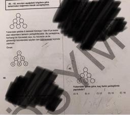 40. - 42. soruları aşağıdaki bilgilere göre
birbirinden bağımsız olarak cevaplayınız.
plami en az
D) 12
Yukarıdaki şekilde 6 dairesel hücreye 1'den 6'ya kadar
olan rakamların tamamı yerleştirilecektir. Bu yerleştirme,
herhangi bir hücredeki sayı, bu hücrenin ok ile
gösterdiği hücrelerdeki sayıları tam bölmeyecek biçimde
yapılıyor.
Ömek:
5
42.
40.
Yukarıdaki şekle göre, kaç farklı yerleştirme
yapılabilir?
A) 6. B) 8 C) 12
E) 18
D) 16
oplam ka
ekle göre a
B7

