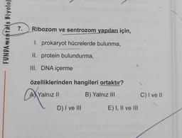 7.
FUNDAmentals Biyoloj
Ribozom ve sentrozom yapıları, için,
I. prokaryot hücrelerde bulunma,
II. protein bulundurma,
III. DNA içerme
özelliklerinden hangileri ortaktır?
AX Yalnız 11
B) Yalnız III
C) I ve 11
D) I ve III
E) I, II ve III