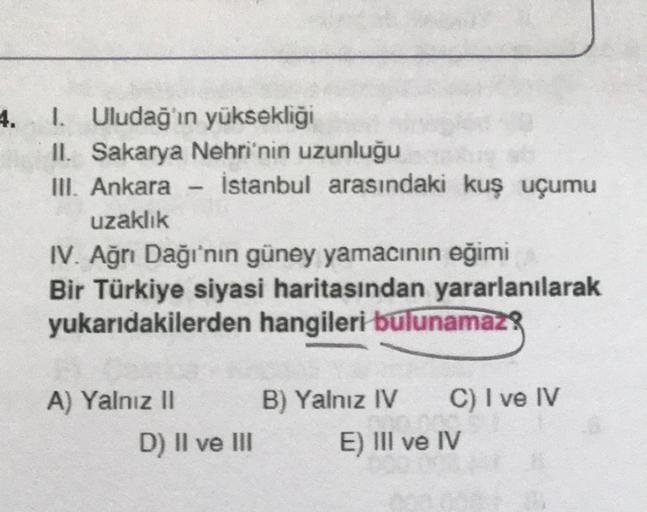 4.
I. Uludağ'ın yüksekliği
II. Sakarya Nehri'nin uzunluğu
III. Ankara İstanbul arasındaki kuş uçumu
uzaklık
IV. Ağrı Dağı'nın güney yamacının eğimi
Bir Türkiye siyasi haritasından yararlanılarak
yukarıdakilerden hangileri bulunamaz!
A) Yalnız II
B) Yalnız