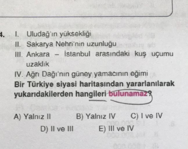 4.
I. Uludağ'ın yüksekliği
II. Sakarya Nehri'nin uzunluğu
III. Ankara İstanbul arasındaki kuş uçumu
uzaklık
IV. Ağrı Dağı'nın güney yamacının eğimi
Bir Türkiye siyasi haritasından yararlanılarak
yukarıdakilerden hangileri bulunamaz!
A) Yalnız II
B) Yalnız 