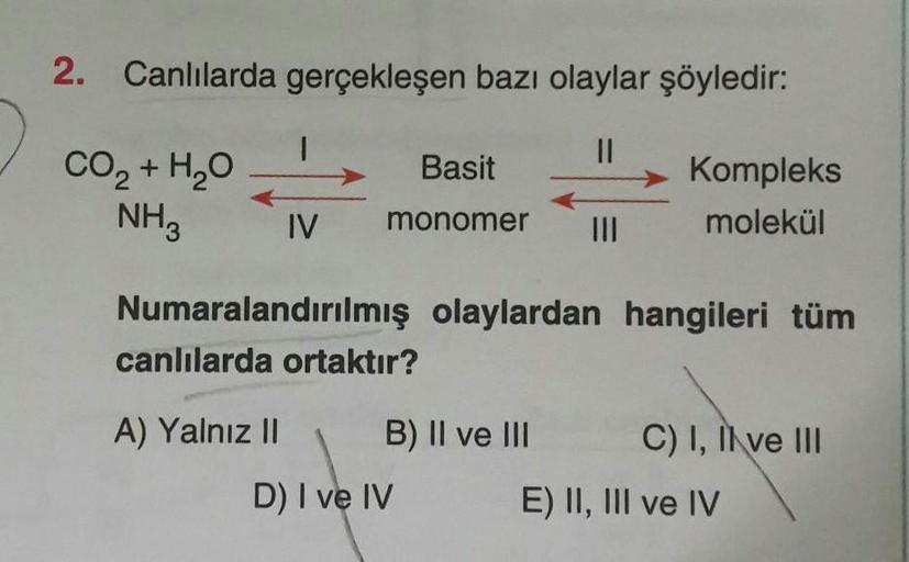 2. Canlılarda gerçekleşen bazı olaylar şöyledir:
Basit
CO2 + H2O
NH3
Kompleks
molekül
IV
monomer
Numaralandırılmış olaylardan hangileri tüm
canlılarda ortaktır?
A) Yalnız II B) II ve III C) I, II ve III
D) I ve IV
E) II, III ve IV