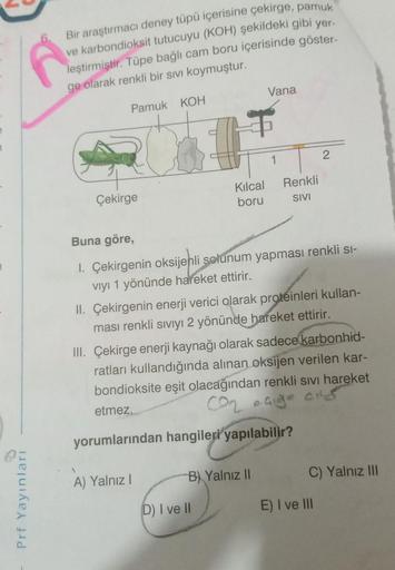 6. Bir araştırmacı deney tüpü içerisine çekirge, pamuk
ve karbondioksit tutucuyu (KOH) şekildeki gibi yer.
leştirmiştir. Tüpe bağlı cam boru içerisinde göster-
ge olarak renkli bir sivi koymuştur.
Vana
Pamuk KOH
1
2
Kilcal
boru
Renkli
SIVI
Çekirge
Buna gör
