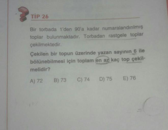 TİP 26
Bir torbada 1'den 90'a kadar numaralandırılmış
toplar bulunmaktadır. Torbadan rastgele toplar
çekilmektedir.
Çekilen bir topun üzerinde yazan sayının 6 ile
bölünebilmesi için toplam en az kaç top çekil-
melidir?
A) 72
B) 73
C) 74
D) 75
E) 76
