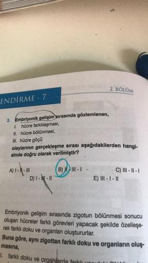 2. BÖLÜM
ENDİRME - 7
3. Embriyonik gelişim sırasında gözlemlenen,
1. hücre farklılaşması,
II. hücre bölünmesi,
III. hücre göçü
olaylarının gerçekleşme sırası aşağıdakilerden hangi-
sinde doğru olarak verilmiştir?
WICH
B) II III -
A) I - - III
D) 7-9-11
C)