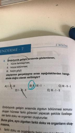 2. BÖLÜM
ENDİRME - 7
3. Embriyonik gelişim sırasında gözlemlenen,
1. hücre farklılaşması,
II. hücre bölünmesi,
III. hücre göçü
olaylarının gerçekleşme sırası aşağıdakilerden hangi-
sinde doğru olarak verilmiştir?
WICH
B) II III -
A) I - - III
D) 7-9-11
C) 