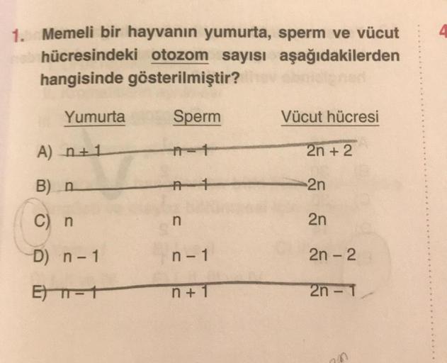 4.
1. Memeli bir hayvanın yumurta, sperm ve vücut
hücresindeki otozom sayısı aşağıdakilerden
hangisinde gösterilmiştir?
Yumurta
Sperm
Vücut hücresi
A) 2+1
2n + 2
B) n
At
2n
C) n
n
2n
D) n - 1
n - 1
2n - 2
E-7
n +1
2n - 1