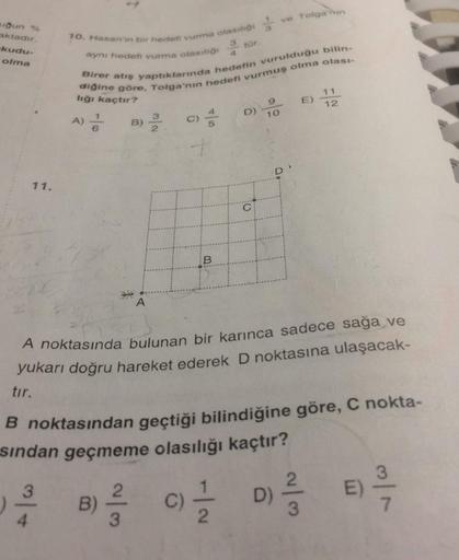 ve Tolga'nın
ugun %
aktadır
kudu-
olma
3
tür.
10. Hasan'in bir hedefi vurma olasiliği
aynı hedefi vurma olasit
Birer atış yaptıklarında hedefin vurulduğu bilin-
diğine göre, Tolga'nın hedefi vurmuş olma olasi-
lığı kaçtır?
11
9
E)
12
D)
10
B)
3
2
C)
11.
C
