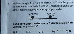 8. Kütleleri sırayla 4 kg ve 1 kg olan X ve Y cisimleri yatay
ve sürtünmesiz zeminde 6 m/s ve 9 m/s sabit hızlarla şe-
kildeki gibi merkezi esnek çarpışma yapıyorlar.
vy=9 m/s
X
vx=6 m/s
Buna göre çarpışmadan sonra Y cisminin hızının bü-
yüklüğü kaç m/s olur?
A) 3
B) 6
C) 9
D) 10
E) 15