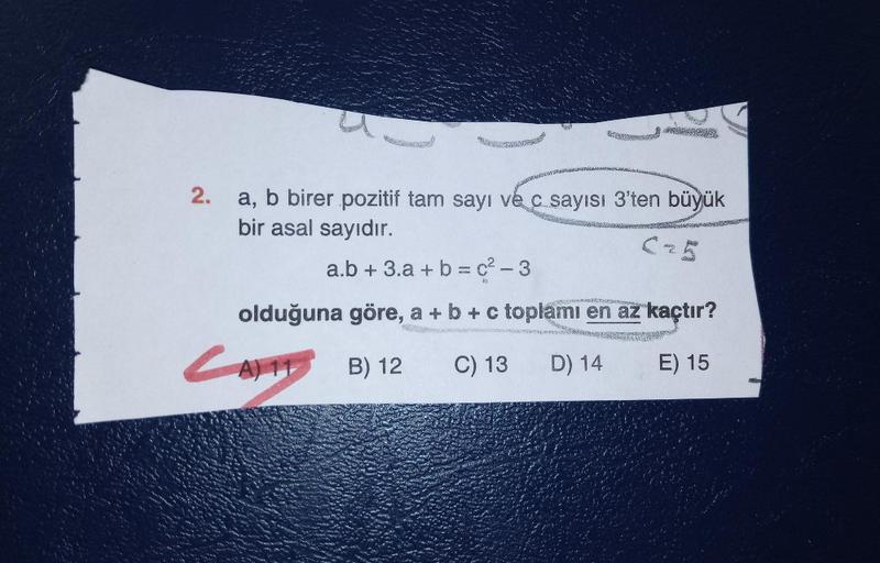 2.
a, b birer pozitif tam sayı ve c sayısı 3'ten büyük
bir asal sayıdır.
a.b + 3.a + b = c2 - 3
olduğuna göre, a + b + c toplamı en az kaçtır?
LATTB) 12
C) 13
D) 14
E) 15
