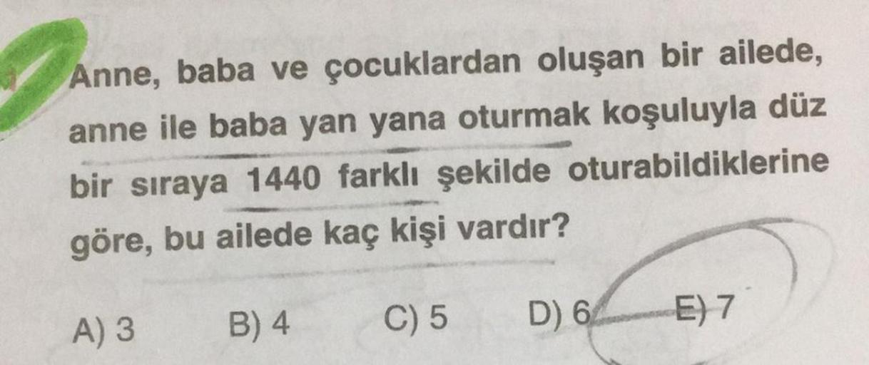 Anne, baba ve çocuklardan oluşan bir ailede,
anne ile baba yan yana oturmak koşuluyla düz
bir sıraya 1440 farklı şekilde oturabildiklerine
göre, bu ailede kaç kişi vardır?
A) 3
B) 4
C) 5
D)
6E) 7
