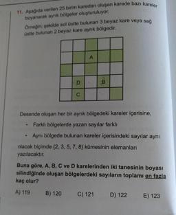 11. Aşağıda verilen 25 birim kareden oluşan karede bazı kareler
boyanarak ayrık bölgeler oluşturuluyor.
Omeğin; şekilde sol üstte bulunan 3 beyaz kare veya sağ
üstte bulunan 2 beyaz kare ayrık bölgedir.
A
D
B
C
Desende oluşan her bir ayrık bölgedeki kareler içerisine,
Farklı bölgelerde yazan sayılar farklı
Aynı bölgede bulunan kareler içerisindeki sayılar aynı
olacak biçimde {2, 3, 5, 7, 8} kümesinin elemanları
yazılacaktır.
Buna göre, A, B, C ve D karelerinden iki tanesinin boyası
silindiğinde oluşan bölgelerdeki sayıların toplamı en fazla
kaç olur?
A) 119
B) 120
C) 121
D) 122
E) 123