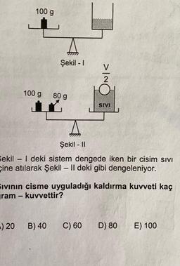 100 g
Şekil - 1
INIC
100 g
80 g
SM
Şekil - 11
Sekil - | deki sistem dengede iken bir cisim sivi
çine atılarak Şekil – 11 deki gibi dengeleniyor.
Ivinin cisme uyguladığı kaldırma kuvveti kaç
yram - kuvvettir?
-) 20
B) 40
C) 60
D) 80
E) 100