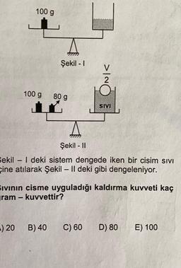 100 g
Şekil - 1
INIC
100 g
80 g
SM
Şekil - 11
Sekil - | deki sistem dengede iken bir cisim sivi
çine atılarak Şekil – 11 deki gibi dengeleniyor.
Ivinin cisme uyguladığı kaldırma kuvveti kaç
yram - kuvvettir?
-) 20
B) 40
C) 60
D) 80
E) 100
