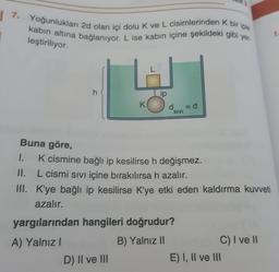 7. Yoğunlukları 2d olan içi dolu k ve L cisimlerinden k bir iple
kabin altına bağlanıyor. L ise kabın içine şekildeki gibi yer-
3
7
leştiriliyor.
h
ip
K
dsivi
=d
SIVI
Buna göre,
1. K cismine bağlı ip kesilirse h değişmez.
II. L cismi sıvı içine bırakılırsa h azalır.
III. K'ye bağlı ip kesilirse K'ye etki eden kaldırma kuvveti
azalır.
yargılarından hangileri doğrudur?
A) Yalnız!
B) Yalnız II
C) I ve II
D) II ve III
E) I, II ve III
