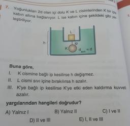 7. Yoğunlukları 2d olan içi dolu k ve L cisimlerinden k bir iple
kabin altına bağlanıyor. L ise kabın içine şekildeki gibi yer-
3
7
leştiriliyor.
h
ip
K
dsivi
=d
SIVI
Buna göre,
1. K cismine bağlı ip kesilirse h değişmez.
II. L cismi sıvı içine bırakılırsa h azalır.
III. K'ye bağlı ip kesilirse K'ye etki eden kaldırma kuvveti
azalır.
yargılarından hangileri doğrudur?
A) Yalnız!
B) Yalnız II
C) I ve II
D) II ve III
E) I, II ve III
