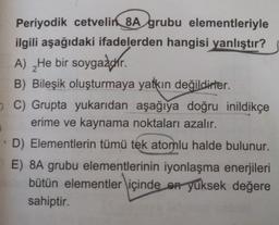 Periyodik cetvelin 8A grubu elementleriyle
ilgili aşağıdaki ifadelerden hangisi yanlıştır?
A) _He bir soygazdır.
B) Bileşik oluşturmaya yatkın değildirler.
C) Grupta yukarıdan aşağıya doğru inildikçe
erime ve kaynama noktaları azalır.
D) Elementlerin tümü tek atomlu halde bulunur.
E) 8A grubu elementlerinin iyonlaşma enerjileri
bütün elementler içinde en yüksek değere
sahiptir.