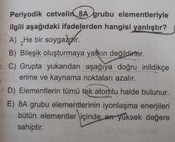 Periyodik cetvelin 8A grubu elementleriyle
ilgili aşağıdaki ifadelerden hangisi yanlıştır?
A) _He bir soygazdır.
B) Bileşik oluşturmaya yatkın değildirler.
C) Grupta yukarıdan aşağıya doğru inildikçe
erime ve kaynama noktaları azalır.
D) Elementlerin tümü tek atomlu halde bulunur.
E) 8A grubu elementlerinin iyonlaşma enerjileri
bütün elementler içinde en yüksek değere
sahiptir.
