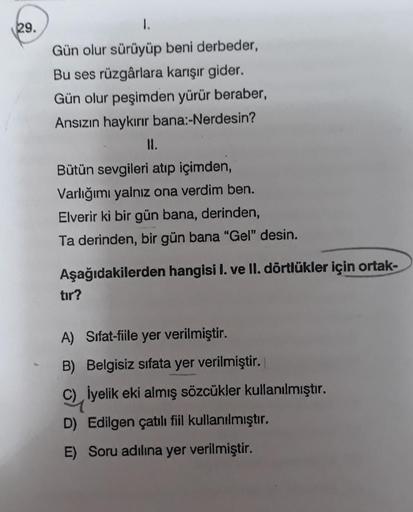 29.
1.
Gün olur sürüyüp beni derbeder,
Bu ses rüzgârlara karışır gider.
Gün olur peşimden yürür beraber,
Ansızın haykırır bana:-Nerdesin?
II.
Bütün sevgileri atıp içimden,
Varlığımı yalnız ona verdim ben.
Elverir ki bir gün bana, derinden,
Ta derinden, bir