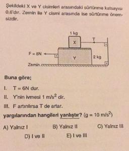 Şekildeki X ve Y cisimleri arasındaki sürtünme katsayısı
0,6'dır. Zemin ile Y cismi arasında ise sürtünme õnem-
sizdir.
1 kg
T
X
F=8N
Y
2 kg
Zemin 777
Buna göre;
I. T = 6N dur.
II. Y'nin ivmesi 1 m/s2 dir.
INI. F artırılırsa T de artar.
yargılarından hangileri yanlıştır? (g = 10 m/s2)
C) Yalnız III
A) Yalnız!
D) I ve II
B) Yalnız 11
E) I ve III