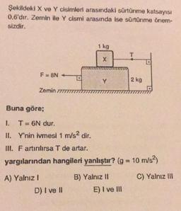 Şekildeki X ve Y cisimleri arasındaki sürtünme katsayısı
0,6'dır. Zemin ile Y cismi arasında ise sürtünme õnem-
sizdir.
1 kg
T
X
F=8N
Y
2 kg
Zemin 777
Buna göre;
I. T = 6N dur.
II. Y'nin ivmesi 1 m/s2 dir.
INI. F artırılırsa T de artar.
yargılarından hangileri yanlıştır? (g = 10 m/s2)
C) Yalnız III
A) Yalnız!
D) I ve II
B) Yalnız 11
E) I ve III
