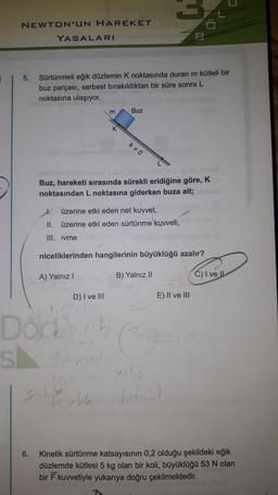 NEWTON'UN HAREKET
YASALARI
5.
Sürtünmeli eğik düzlemin K noktasında duran m kütleli bir
buz parçası, serbest bırakıldıktan bir süre sonra L
noktasına ulaşıyor.
m
Buz
k0
Buz, hareketi sırasında sürekli eridiğine göre, K
noktasından L noktasına giderken buza ait;
I.
üzerine etki eden net kuvvet,
II. üzerine etki eden sürtünme kuvveti,
III. ivme
niceliklerinden hangilerinin büyüklüğü azalır?
A) Yalnız!
B) Yalnız 11
C) I ve II
D) I ve III
E) II ve III
1.
Dorth
sk
mode
Sonditor
Feb
6.
Kinetik sürtünme katsayısının 0,2 olduğu şekildeki eğik
düzlemde kütlesi 5 kg olan bir koli, büyüklüğü 53 N olan
bir kuvvetiyle yukarıya doğru çekilmektedir.