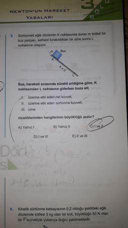 NEWTON'UN HAREKET
YASALARI
5.
Sürtünmeli eğik düzlemin K noktasında duran m kütleli bir
buz parçası, serbest bırakıldıktan bir süre sonra L
noktasına ulaşıyor.
m
Buz
k0
Buz, hareketi sırasında sürekli eridiğine göre, K
noktasından L noktasına giderken buza ait;
I.
üzerine etki eden net kuvvet,
II. üzerine etki eden sürtünme kuvveti,
III. ivme
niceliklerinden hangilerinin büyüklüğü azalır?
A) Yalnız!
B) Yalnız 11
C) I ve II
D) I ve III
E) II ve III
1.
Dorth
sk
mode
Sonditor
Feb
6.
Kinetik sürtünme katsayısının 0,2 olduğu şekildeki eğik
düzlemde kütlesi 5 kg olan bir koli, büyüklüğü 53 N olan
bir kuvvetiyle yukarıya doğru çekilmektedir.
