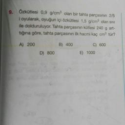 9. Özkütlesi 0,9 g/cm olan bir tahta parçasının 2/5
i oyularak, oyuğun içi özkütlesi 1,5 g/cm olan sivi
ile dolduruluyor. Tahta parçasının kütlesi 240 g art-
tığına göre, tahta parçasının ilk hacmi kaç cm3 tür?
A) 200
B) 400
C) 600
E) 1000
D) 800