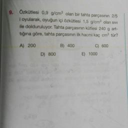 9. Özkütlesi 0,9 g/cm olan bir tahta parçasının 2/5
i oyularak, oyuğun içi özkütlesi 1,5 g/cm olan sivi
ile dolduruluyor. Tahta parçasının kütlesi 240 g art-
tığına göre, tahta parçasının ilk hacmi kaç cm3 tür?
A) 200
B) 400
C) 600
E) 1000
D) 800
