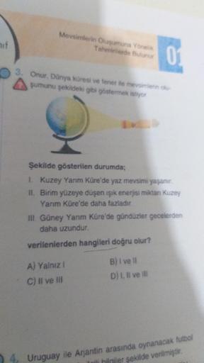 Mevsimlerin Oluşumuna Yönelik
Tahminlerde Bulunur
nif
Onur, Dünya küresi ve tener ile mevsimlerin
şumunu şekildeki gibi göstermek istiyor
Şekilde gösterilen durumda;
1 Kuzey Yarım Küre'de yaz mevsimi yaşanır.
IL Birim yüzeye düşen işik enerjisi miktan Kuze