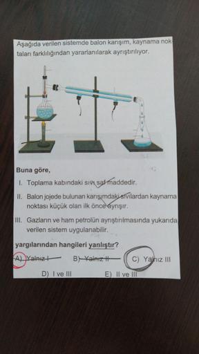 Aşağıda verilen sistemde balon karışım, kaynama nok
taları farklılığından yararlanılarak ayrıştırılıyor.
Buna göre,
1. Toplama kabındaki sivi saf maddedir.
II. Balon jojede bulunan karışımdaki sTvilardan kaynama
noktası küçük olan ilk önce ayrışır.
III. Ga