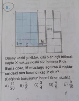 8.
Boş
M
Sivi
X
Düşey kesiti şekildeki gibi olan eşit bölmeli
kapta X noktasındaki sivi basıncı P dir.
Buna göre, M musluğu açılırsa X nokta-
sındaki sivi basıncı kaç P olur?
(Bağlantı borusunun hacmi önemsizdir.)
11 3
3
4
9
A) B)
C) )
20
10
