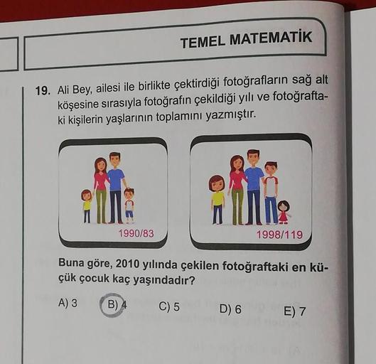 TEMEL MATEMATIK
19. Ali Bey, ailesi ile birlikte çektirdiği fotoğrafların sağ alt
köşesine sırasıyla fotoğrafın çekildiği yılı ve fotoğrafta-
ki kişilerin yaşlarının toplamını yazmıştır.
1990/83
1998/119
Buna göre, 2010 yılında çekilen fotoğraftaki en kü-