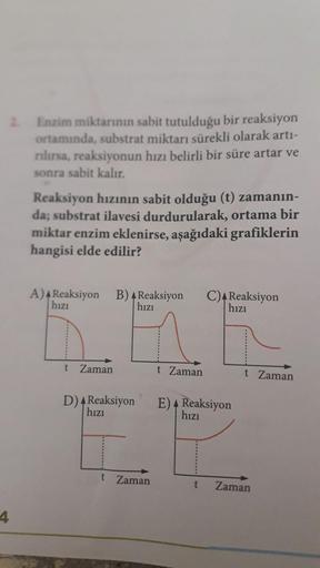 Enzim miktarının sabit tutulduğu bir reaksiyon
ortamında, substrat miktarı sürekli olarak arti-
rılırsa, reaksiyonun hızı belirli bir süre artar ve
sonra sabit kalır.
Reaksiyon hızının sabit olduğu (t) zamanın-
da; substrat ilavesi durdurularak, ortama bir