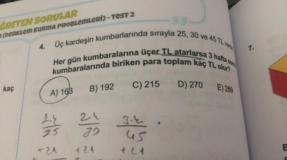 ĞRETEN SORULAR
(Denklem KURMA PROBLEMLERİ) - TEST 2
4.
7.
kaç
D) 270
B) 192
C) 215
E) 289
A) 163
24
24
2
2.1
25
45
E
+ 21
1 21
Üç kardeşin kumbarlarında sırayla 25, 30 ve 45 TL varten
kumbaralarında biriken para toplam kaç TL olur?
Her gün kumbaralarına üç