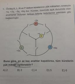 1. Özdeş K, L, N ve P iletken kürelerinin yük miktarları, sırasıyla
+q, +2q, -59, +6q dur. Küreler, üzerinde açık durumda olan
anahtarlar bulunan iletkentellerle birbirlerine şekildeki gibi
bağlanmıştır.
–59
N
+
K
P
+69
+29
Buna göre, en az kaç anahtar kapatılırsa, tüm kürelerin
yük miktarı eşitlenebilir?
A) 2
B) 3
C) 4
D) 5
E) 6
