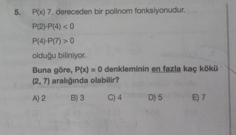 5.
P(x) 7. dereceden bir polinom fonksiyonudur.
P(2).P(4) < 0
P(4).P(7) > 0
olduğu biliniyor.
Buna göre, P(x) = 0 denkleminin en fazla kaç kökü
(2, 7) aralığında olabilir?
A) 2
B) 3
C) 4
D) 5
E 7
