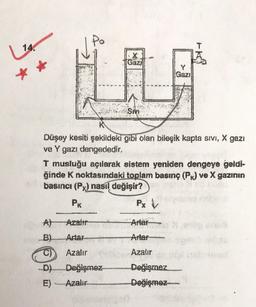 14.
Gaz)
Gazi
SIVE
Düşey kesiti şekildeki gibi olan bileşik kapta sivi, X gazı
ve Y gazı dengededir.
T musluğu açılarak sistem yeniden dengeye geldi-
ğinde K noktasındaki
toplam basınç (P) ve X gazının
basıncı (Px) nasıl değişir?
PK
Px
Azalır
Artar
B)
Artar
Arter
Azalır
Azalır
-D)
Değişmez
Değişmez
Değişmez
E)
Azalır