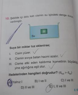 10. Şekilde içi dolu katı cismin su içindeki denge durun
III. Cisme etki eden kaldırma kuvvetinin büyüklüğ
verilmiştir.
Su
Suya bir miktar tuz eklenirse;
1. Cisim yüzer.
II.
Cismin siviya batan hacmi azalır.
yine ağırlığına eşit olur.
ifadelerinden hangileri doğrudur? (duz >dsu)
C) I ve III
A Yalnız !
B) I ve 11
D) II ve III
E) I, II ve III
8. VI