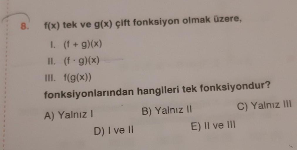 8.
f(x) tek ve g(x) çift fonksiyon olmak üzere,
I. (f + g)(x)
II. (f.g)(x)
III. f(g(x))
fonksiyonlarından hangileri tek fonksiyondur?
A) Yalnız!
B) Yalnız 11
C) Yalnız III
D) I ve II
E) II ve III
