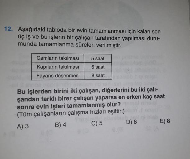 12. Aşağıdaki tabloda bir evin tamamlanması için kalan son
üç iş ve bu işlerin bir çalışan tarafından yapılması duru-
munda tamamlanma süreleri verilmiştir.
Camların takılması
5 saat
6 saat
Kapıların takılması
Fayans döşenmesi
8 saat
Bu işlerden birini iki